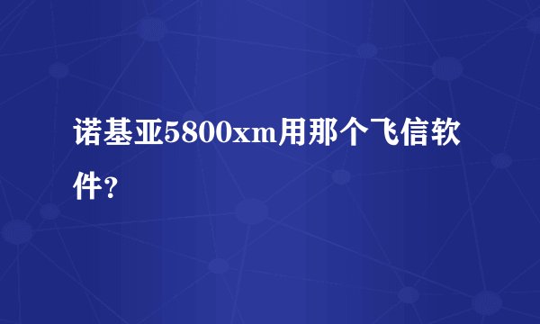 诺基亚5800xm用那个飞信软件？