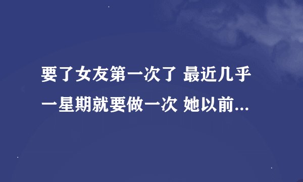 要了女友第一次了 最近几乎一星期就要做一次 她以前还很矜持的 现在竟然会跟我轻轻的害羞的撒娇说她想