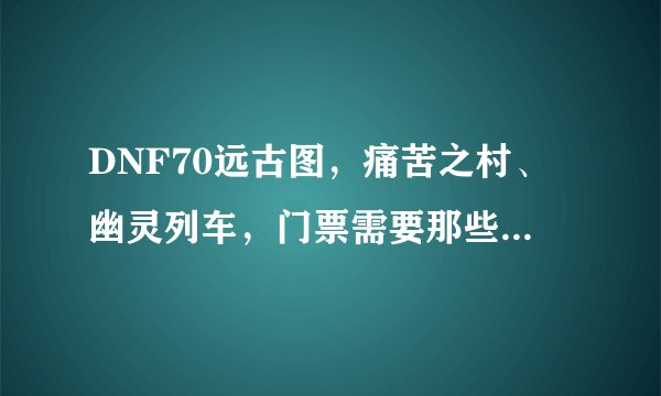 DNF70远古图，痛苦之村、幽灵列车，门票需要那些材料？传承升级是否要刷牛？玩HF的来