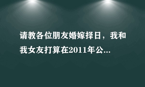 请教各位朋友婚嫁择日，我和我女友打算在2011年公历9月结婚，请大家帮忙选择个吉日，非常感谢！