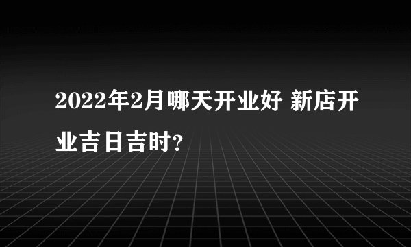 2022年2月哪天开业好 新店开业吉日吉时？