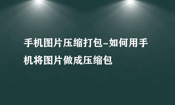 手机图片压缩打包-如何用手机将图片做成压缩包