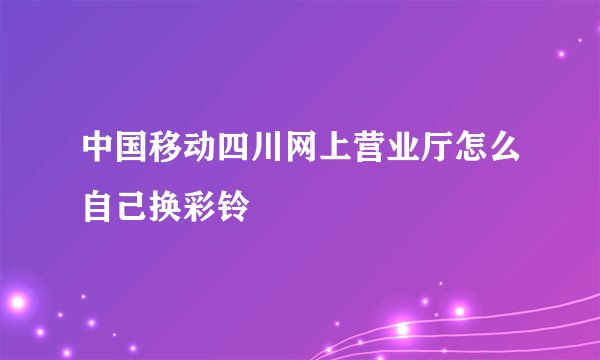 中国移动四川网上营业厅怎么自己换彩铃