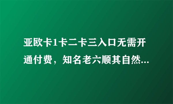 亚欧卡1卡二卡三入口无需开通付费，知名老六顺其自然表示随便使用