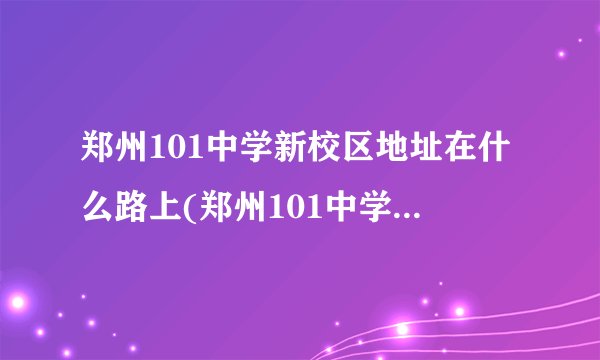 郑州101中学新校区地址在什么路上(郑州101中学新校区占地面积)