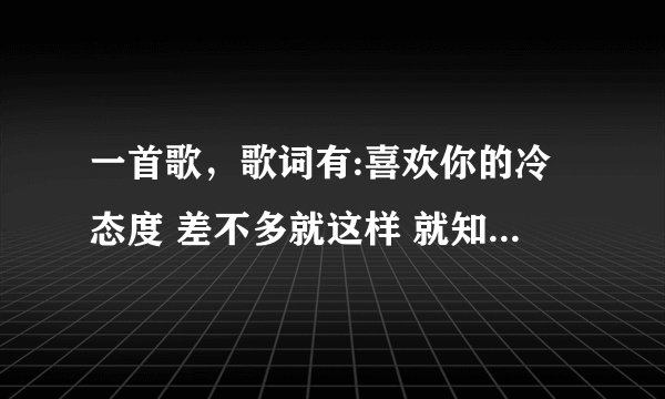 一首歌，歌词有:喜欢你的冷态度 差不多就这样 就知道这么多了 求歌名