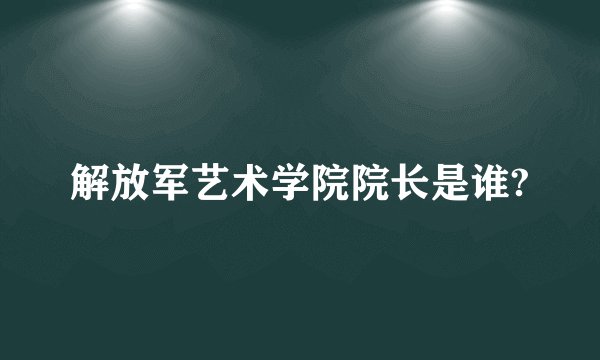 解放军艺术学院院长是谁?