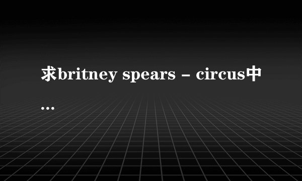 求britney spears - circus中英文对照歌词！要正版翻译！最标准的！谢了····