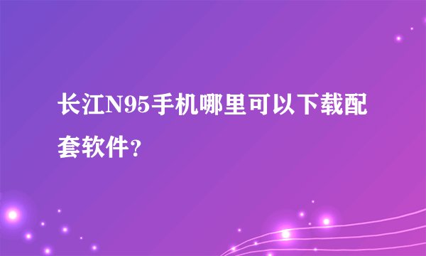 长江N95手机哪里可以下载配套软件？