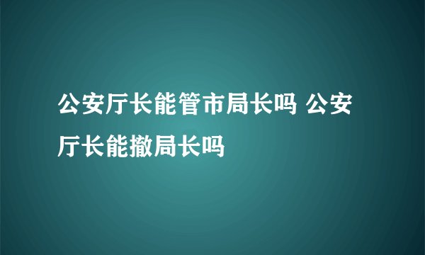 公安厅长能管市局长吗 公安厅长能撤局长吗