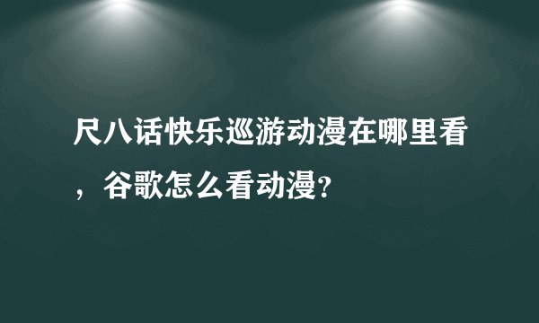 尺八话快乐巡游动漫在哪里看，谷歌怎么看动漫？