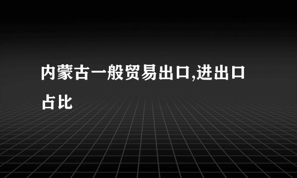 内蒙古一般贸易出口,进出口占比