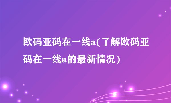 欧码亚码在一线a(了解欧码亚码在一线a的最新情况)