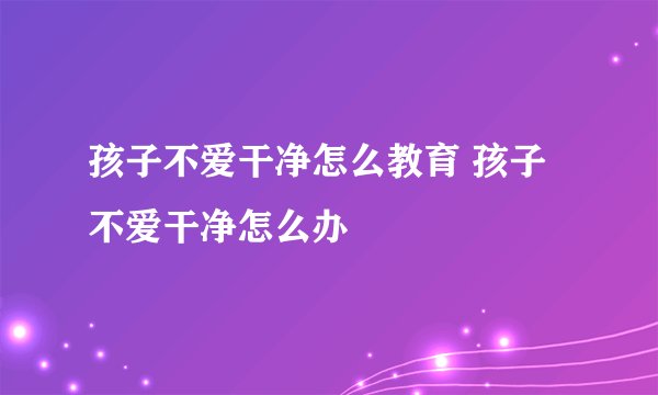 孩子不爱干净怎么教育 孩子不爱干净怎么办