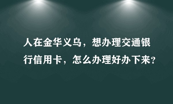 人在金华义乌，想办理交通银行信用卡，怎么办理好办下来？