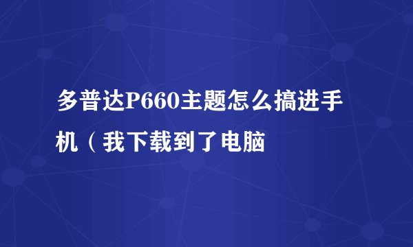多普达P660主题怎么搞进手机（我下载到了电脑