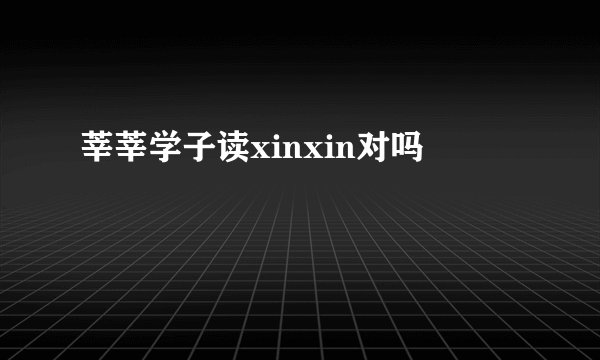 莘莘学子读xinxin对吗