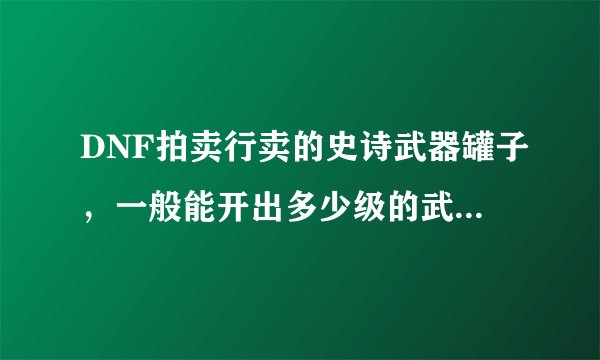 DNF拍卖行卖的史诗武器罐子，一般能开出多少级的武器？开罐子又需要多少金币？