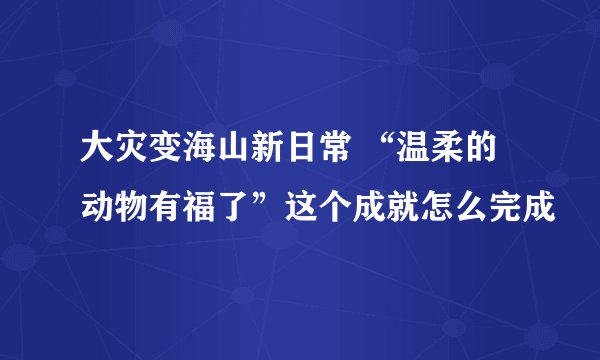 大灾变海山新日常 “温柔的动物有福了”这个成就怎么完成