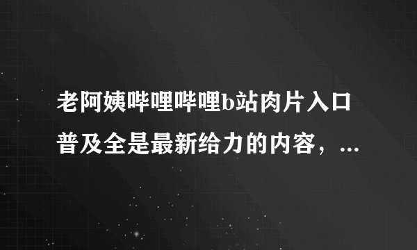 老阿姨哔哩哔哩b站肉片入口普及全是最新给力的内容，平台表示：满足你的需求