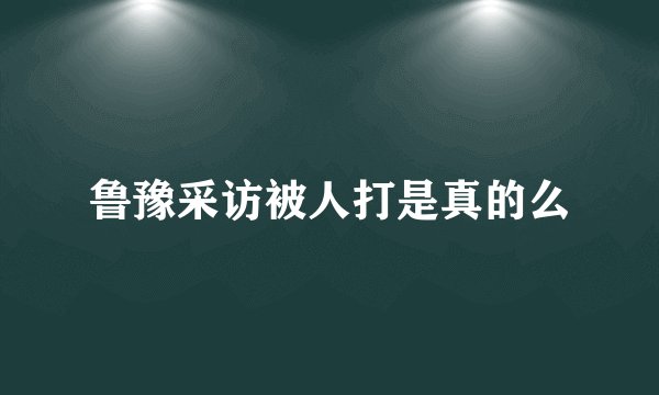 鲁豫采访被人打是真的么