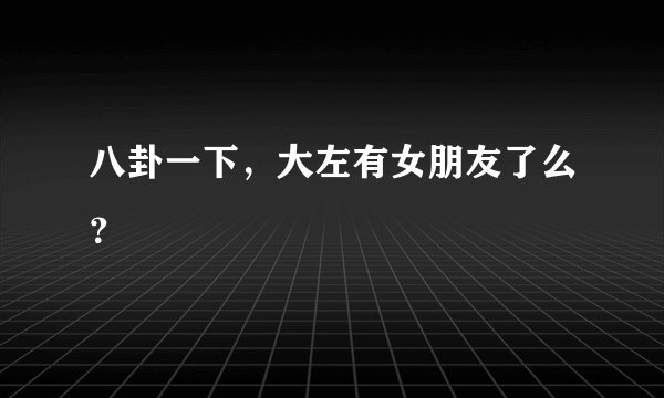 八卦一下，大左有女朋友了么？