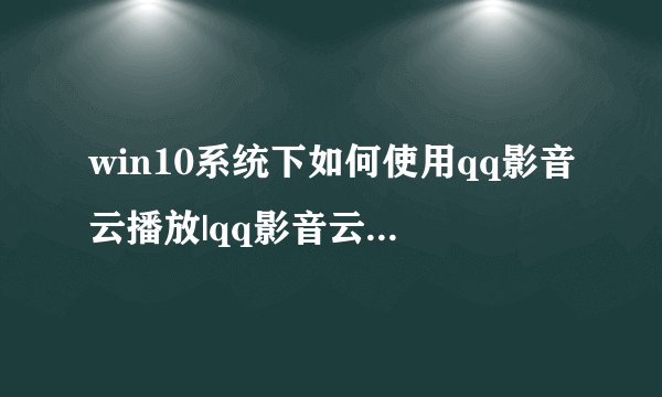 win10系统下如何使用qq影音云播放|qq影音云播放的使用方法