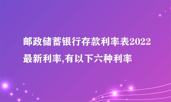 邮政储蓄银行存款利率表2022最新利率,有以下六种利率
