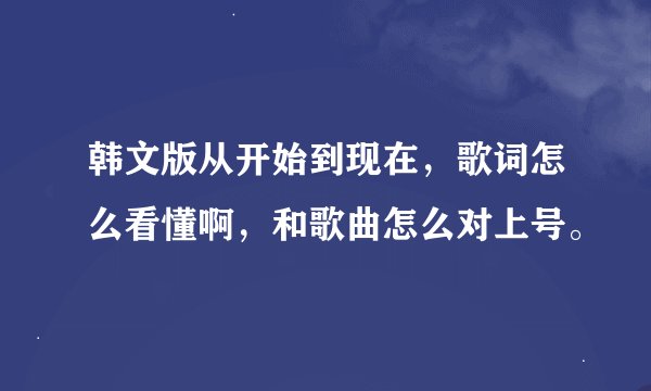 韩文版从开始到现在，歌词怎么看懂啊，和歌曲怎么对上号。