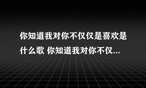 你知道我对你不仅仅是喜欢是什么歌 你知道我对你不仅仅是喜欢是何歌