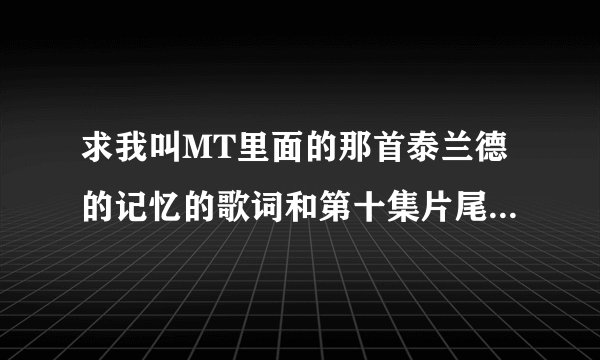 求我叫MT里面的那首泰兰德的记忆的歌词和第十集片尾的那首歌的名字和歌词