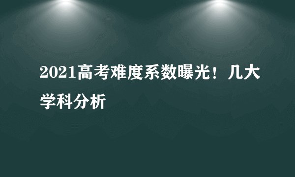2021高考难度系数曝光！几大学科分析
