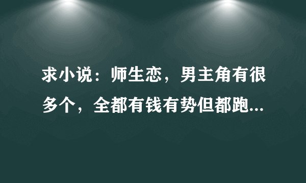 求小说：师生恋，男主角有很多个，全都有钱有势但都跑来当老师，女主角是大学生，很温馨