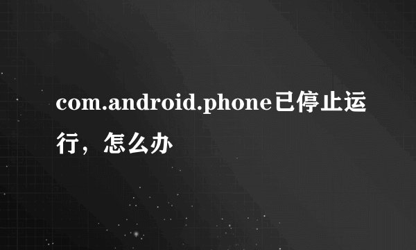 com.android.phone已停止运行，怎么办
