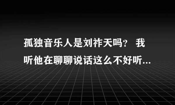 孤独音乐人是刘祚天吗？ 我听他在聊聊说话这么不好听呢. 一个艺术家这个样子吗？