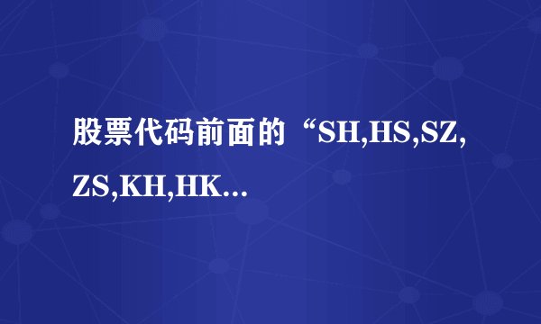 股票代码前面的“SH,HS,SZ,ZS,KH,HK,”分别是什么意思？