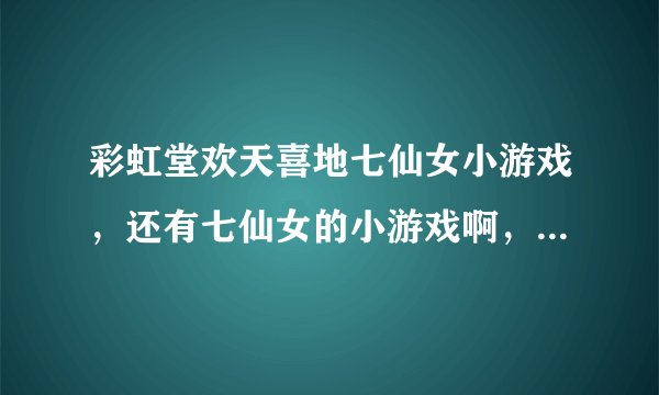 彩虹堂欢天喜地七仙女小游戏，还有七仙女的小游戏啊，给介绍介绍呗~~~