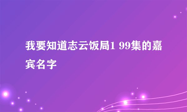 我要知道志云饭局1 99集的嘉宾名字