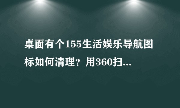 桌面有个155生活娱乐导航图标如何清理？用360扫了没查出来，用了急救箱也没作用。