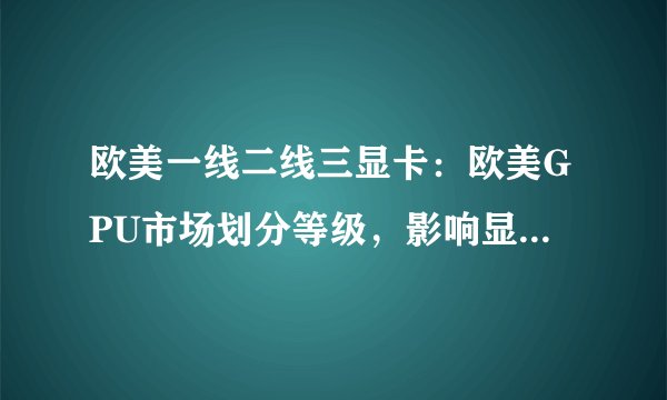 欧美一线二线三显卡：欧美GPU市场划分等级，影响显卡销售。