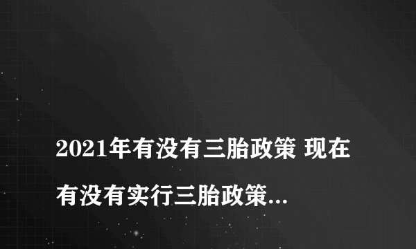 
2021年有没有三胎政策 现在有没有实行三胎政策，具体是什么

