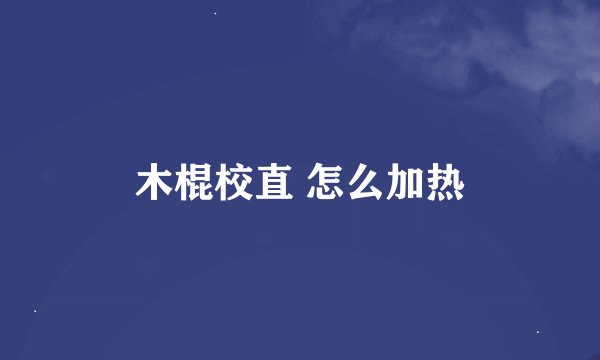 木棍校直 怎么加热