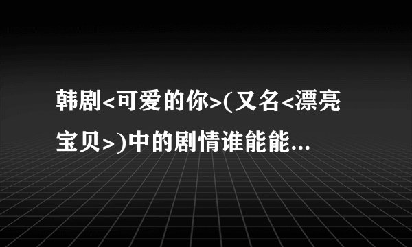 韩剧<可爱的你>(又名<漂亮宝贝>)中的剧情谁能能给我大概说一下!