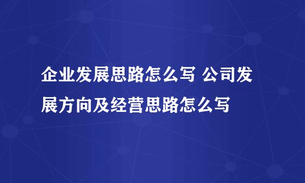 企业发展思路怎么写 公司发展方向及经营思路怎么写