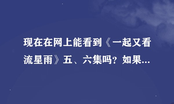 现在在网上能看到《一起又看流星雨》五、六集吗？如果能看到，请告诉我在哪看好吗？