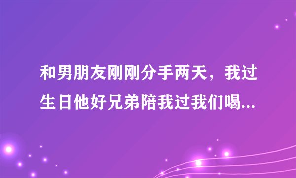 和男朋友刚刚分手两天，我过生日他好兄弟陪我过我们喝多了发生关系，怎么办？