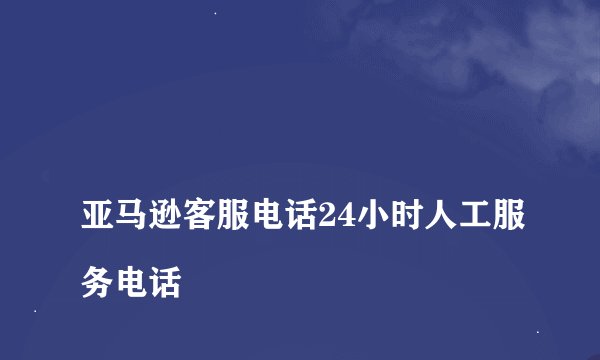 
亚马逊客服电话24小时人工服务电话

