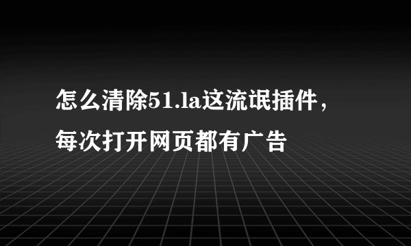怎么清除51.la这流氓插件，每次打开网页都有广告
