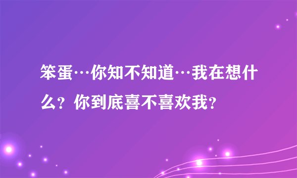 笨蛋…你知不知道…我在想什么？你到底喜不喜欢我？