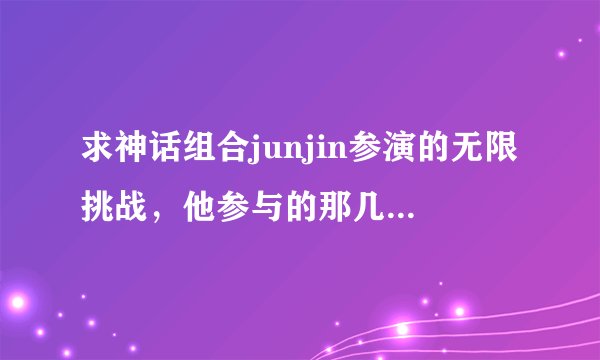 求神话组合junjin参演的无限挑战，他参与的那几期？最好要详细点的·准备批量采购的说~感谢感谢！